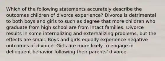 Which of the following statements accurately describe the outcomes children of divorce experience? Divorce is detrimental to both boys and girls to such as degree that more children who graduate from high school are from intact families. Divorce results in some internalizing and externalizing problems, but the effects are small. Boys and girls equally experience negative outcomes of divorce. Girls are more likely to engage in delinquent behavior following their parents' divorce.