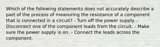 Which of the following statements does not accurately describe a part of the process of measuring the resistance of a component that is connected in a circuit? - Turn off the power supply. - Disconnect one of the component leads from the circuit. - Make sure the power supply is on. - Connect the leads across the component.