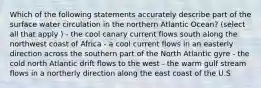 Which of the following statements accurately describe part of the surface water circulation in the northern Atlantic Ocean? (select all that apply ) - the cool canary current flows south along the northwest coast of Africa - a cool current flows in an easterly direction across the southern part of the North Atlantic gyre - the cold north Atlantic drift flows to the west - the warm gulf stream flows in a northerly direction along the east coast of the U.S