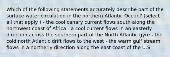 Which of the following statements accurately describe part of the surface water circulation in the northern Atlantic Ocean? (select all that apply ) - the cool canary current flows south along the northwest coast of Africa - a cool current flows in an easterly direction across the southern part of the North Atlantic gyre - the cold north Atlantic drift flows to the west - the warm gulf stream flows in a northerly direction along the east coast of the U.S