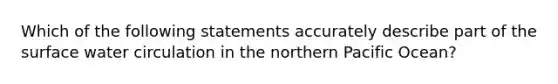 Which of the following statements accurately describe part of the surface water circulation in the northern Pacific Ocean?