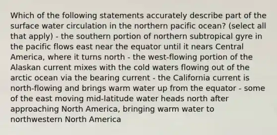 Which of the following statements accurately describe part of the surface water circulation in the northern pacific ocean? (select all that apply) - the southern portion of northern subtropical gyre in the pacific flows east near the equator until it nears Central America, where it turns north - the west-flowing portion of the Alaskan current mixes with the cold waters flowing out of the arctic ocean via the bearing current - the California current is north-flowing and brings warm water up from the equator - some of the east moving mid-latitude water heads north after approaching North America, bringing warm water to northwestern North America