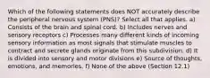 Which of the following statements does NOT accurately describe the peripheral nervous system (PNS)? Select all that applies. a) Consists of the brain and spinal cord. b) Includes nerves and sensory receptors c) Processes many different kinds of incoming sensory information as most signals that stimulate muscles to contract and secrete glands originate from this subdivision. d) It is divided into sensory and motor divisions e) Source of thoughts, emotions, and memories. f) None of the above (Section 12.1)