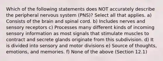 Which of the following statements does NOT accurately describe the peripheral nervous system (PNS)? Select all that applies. a) Consists of the brain and spinal cord. b) Includes nerves and sensory receptors c) Processes many different kinds of incoming sensory information as most signals that stimulate muscles to contract and secrete glands originate from this subdivision. d) It is divided into sensory and motor divisions e) Source of thoughts, emotions, and memories. f) None of the above (Section 12.1)