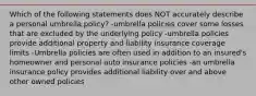 Which of the following statements does NOT accurately describe a personal umbrella policy? -umbrella policies cover some losses that are excluded by the underlying policy -umbrella policies provide additional property and liability insurance coverage limits -Umbrella policies are often used in addition to an insured's homeowner and personal auto insurance policies -an umbrella insurance policy provides additional liability over and above other owned policies