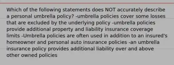 Which of the following statements does NOT accurately describe a personal umbrella policy? -umbrella policies cover some losses that are excluded by the underlying policy -umbrella policies provide additional property and liability insurance coverage limits -Umbrella policies are often used in addition to an insured's homeowner and personal auto insurance policies -an umbrella insurance policy provides additional liability over and above other owned policies