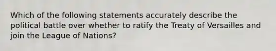 Which of the following statements accurately describe the political battle over whether to ratify the Treaty of Versailles and join the League of Nations?