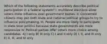 Which of the following statements accurately describe political participation in a federal system? I. multilevel elections allow voters more influence over government bodies. II. Concerned citizens may join both state and national political groups to try to influence policymaking. III. People are more likely to participate in state level politics because state governments are more responsive IV. Political parties offer voters more choice among candidates. A) I only B) III only C) I and II only D) I, II, and III only E) II, III, and IV only