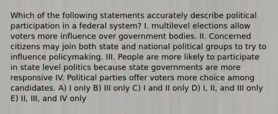 Which of the following statements accurately describe political participation in a federal system? I. multilevel elections allow voters more influence over government bodies. II. Concerned citizens may join both state and national political groups to try to influence policymaking. III. People are more likely to participate in state level politics because state governments are more responsive IV. Political parties offer voters more choice among candidates. A) I only B) III only C) I and II only D) I, II, and III only E) II, III, and IV only