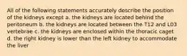 All of the following statements accurately describe the position of the kidneys except a. the kidneys are located behind the peritoneum b. the kidneys are located between the T12 and L03 vertebrae c. the kidneys are enclosed within the thoracic caget d. the right kidney is lower than the left kidney to accommodate the liver