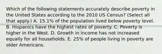 Which of the following statements accurately describe poverty in the United States according to the 2010 US Census? (Select all that apply.) A. 15.1% of the population lived below poverty level. B. Hispanics have the highest rates of poverty. C. Poverty is higher in the West. D. Growth in income has not increased equally for all households. E. 25% of people living in poverty are older Americans.