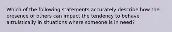 Which of the following statements accurately describe how the presence of others can impact the tendency to behave altruistically in situations where someone is in need?