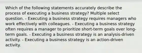 Which of the following statements accurately describe the process of executing a business strategy? Multiple select question. - Executing a business strategy requires managers who work effectively with colleagues. - Executing a business strategy often requires a manager to prioritize short-term goals over long-term goals. - Executing a business strategy is an analysis-driven activity. - Executing a business strategy is an action-driven activity.