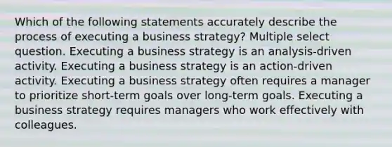 Which of the following statements accurately describe the process of executing a business strategy? Multiple select question. Executing a business strategy is an analysis-driven activity. Executing a business strategy is an action-driven activity. Executing a business strategy often requires a manager to prioritize short-term goals over long-term goals. Executing a business strategy requires managers who work effectively with colleagues.