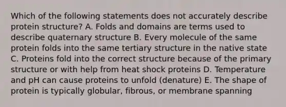 Which of the following statements does not accurately describe protein structure? A. Folds and domains are terms used to describe quaternary structure B. Every molecule of the same protein folds into the same tertiary structure in the native state C. Proteins fold into the correct structure because of the primary structure or with help from heat shock proteins D. Temperature and pH can cause proteins to unfold (denature) E. The shape of protein is typically globular, fibrous, or membrane spanning