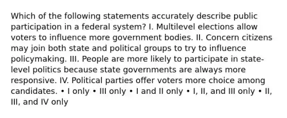 Which of the following statements accurately describe public participation in a federal system? I. Multilevel elections allow voters to influence more government bodies. II. Concern citizens may join both state and political groups to try to influence policymaking. III. People are more likely to participate in state-level politics because state governments are always more responsive. IV. Political parties offer voters more choice among candidates. • I only • III only • I and II only • I, II, and III only • II, III, and IV only