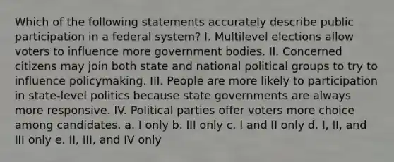 Which of the following statements accurately describe public participation in a federal system? I. Multilevel elections allow voters to influence more government bodies. II. Concerned citizens may join both state and national political groups to try to influence policymaking. III. People are more likely to participation in state-level politics because state governments are always more responsive. IV. Political parties offer voters more choice among candidates. a. I only b. III only c. I and II only d. I, II, and III only e. II, III, and IV only