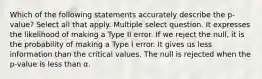 Which of the following statements accurately describe the p-value? Select all that apply. Multiple select question. It expresses the likelihood of making a Type II error. If we reject the null, it is the probability of making a Type I error. It gives us less information than the critical values. The null is rejected when the p-value is less than α.