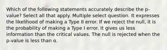 Which of the following statements accurately describe the p-value? Select all that apply. Multiple select question. It expresses the likelihood of making a Type II error. If we reject the null, it is the probability of making a Type I error. It gives us less information than the critical values. The null is rejected when the p-value is <a href='https://www.questionai.com/knowledge/k7BtlYpAMX-less-than' class='anchor-knowledge'>less than</a> α.