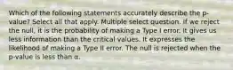 Which of the following statements accurately describe the p-value? Select all that apply. Multiple select question. If we reject the null, it is the probability of making a Type I error. It gives us less information than the critical values. It expresses the likelihood of making a Type II error. The null is rejected when the p-value is less than α.