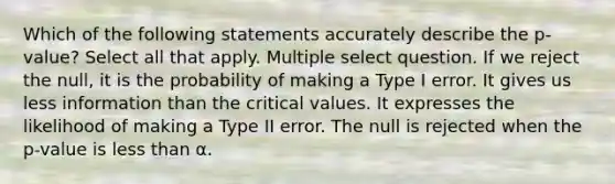 Which of the following statements accurately describe the p-value? Select all that apply. Multiple select question. If we reject the null, it is the probability of making a Type I error. It gives us less information than the critical values. It expresses the likelihood of making a Type II error. The null is rejected when the p-value is less than α.