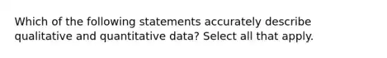 Which of the following statements accurately describe qualitative and quantitative data? Select all that apply.