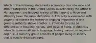 Which of the following statements accurately describe race and ethnic categories in the United States as defined by the Office of Management and Budget? (select all that apply) a. Race and ethnicity have the same definition. b. Ethnicity is associated with power and indexes the history or ongoing imposition of one group's authority above another. c. Ethnicity focuses on differences in meaning, values, and ways of living. d. Ethnicity refers to commonalities in language, history, nation, or region of origin. e. A minority group consists of people living in society that is usually disadvantaged.