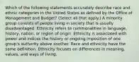 Which of the following statements accurately describe race and ethnic categories in the United States as defined by the Office of Management and Budget? (Select all that apply.) A minority group consists of people living in society that is usually disadvantaged. Ethnicity refers to commonalities in language, history, nation, or region of origin. Ethnicity is associated with power and indices the history or ongoing imposition of one group's authority above another. Race and ethnicity have the same definition. Ethnicity focuses on differences in meaning, values, and ways of living.