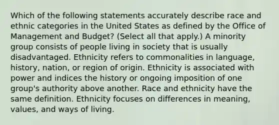 Which of the following statements accurately describe race and ethnic categories in the United States as defined by the Office of Management and Budget? (Select all that apply.) A minority group consists of people living in society that is usually disadvantaged. Ethnicity refers to commonalities in language, history, nation, or region of origin. Ethnicity is associated with power and indices the history or ongoing imposition of one group's authority above another. Race and ethnicity have the same definition. Ethnicity focuses on differences in meaning, values, and ways of living.