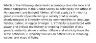 Which of the following statements accurately describe race and ethnic categories in the United States as defined by the Office of Management and Budget? (Select all that apply.) a A minority group consists of people living in society that is usually disadvantaged. b Ethnicity refers to commonalities in language, history, nation, or region of origin. c. Ethnicity is associated with power and indices the history or ongoing imposition of one group's authority above another. d Race and ethnicity have the same definition. e Ethnicity focuses on differences in meaning, values, and ways of living.