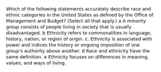 Which of the following statements accurately describe race and ethnic categories in the United States as defined by the Office of Management and Budget? (Select all that apply.) a A minority group consists of people living in society that is usually disadvantaged. b Ethnicity refers to commonalities in language, history, nation, or region of origin. c. Ethnicity is associated with power and indices the history or ongoing imposition of one group's authority above another. d Race and ethnicity have the same definition. e Ethnicity focuses on differences in meaning, values, and ways of living.