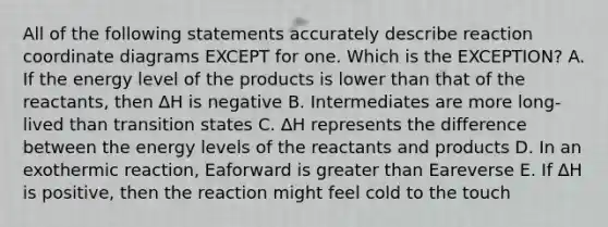 All of the following statements accurately describe reaction coordinate diagrams EXCEPT for one. Which is the EXCEPTION? A. If the energy level of the products is lower than that of the reactants, then ∆H is negative B. Intermediates are more long-lived than transition states C. ∆H represents the difference between the energy levels of the reactants and products D. In an exothermic reaction, Eaforward is greater than Eareverse E. If ∆H is positive, then the reaction might feel cold to the touch