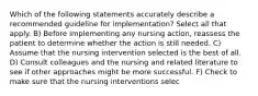 Which of the following statements accurately describe a recommended guideline for implementation? Select all that apply. B) Before implementing any nursing action, reassess the patient to determine whether the action is still needed. C) Assume that the nursing intervention selected is the best of all. D) Consult colleagues and the nursing and related literature to see if other approaches might be more successful. F) Check to make sure that the nursing interventions selec