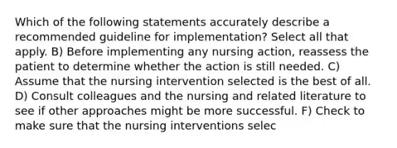 Which of the following statements accurately describe a recommended guideline for implementation? Select all that apply. B) Before implementing any nursing action, reassess the patient to determine whether the action is still needed. C) Assume that the nursing intervention selected is the best of all. D) Consult colleagues and the nursing and related literature to see if other approaches might be more successful. F) Check to make sure that the nursing interventions selec