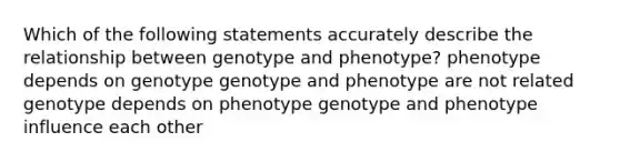 Which of the following statements accurately describe the relationship between genotype and phenotype? phenotype depends on genotype genotype and phenotype are not related genotype depends on phenotype genotype and phenotype influence each other