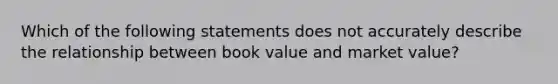 Which of the following statements does not accurately describe the relationship between book value and market value?