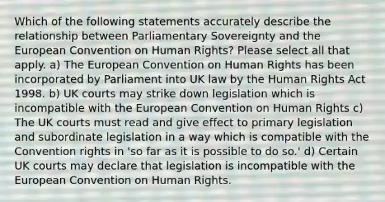 Which of the following statements accurately describe the relationship between Parliamentary Sovereignty and the European Convention on Human Rights? Please select all that apply. a) The European Convention on Human Rights has been incorporated by Parliament into UK law by the Human Rights Act 1998. b) UK courts may strike down legislation which is incompatible with the European Convention on Human Rights c) The UK courts must read and give effect to primary legislation and subordinate legislation in a way which is compatible with the Convention rights in 'so far as it is possible to do so.' d) Certain UK courts may declare that legislation is incompatible with the European Convention on Human Rights.