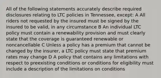 All of the following statements accurately describe required disclosures relating to LTC policies in Tennessee, except: A All riders not requested by the insured must be signed by the insured to be valid, in any circumstance B An individual LTC policy must contain a renewability provision and must clearly state that the coverage is guaranteed renewable or noncancellable C Unless a policy has a premium that cannot be changed by the insurer, a LTC policy must state that premium rates may change D A policy that contains any limitations with respect to preexisting conditions or conditions for eligibility must include a description of the limitations on conditions