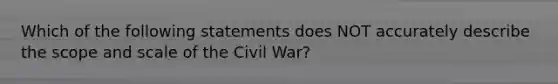 Which of the following statements does NOT accurately describe the scope and scale of the Civil War?