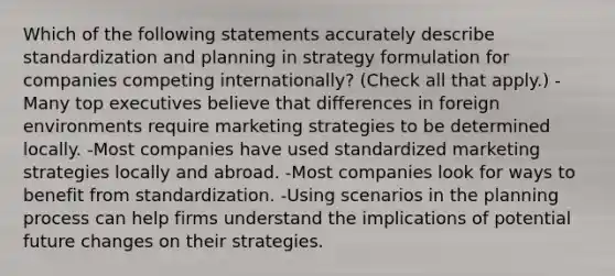 Which of the following statements accurately describe standardization and planning in strategy formulation for companies competing internationally? (Check all that apply.) -Many top executives believe that differences in foreign environments require marketing strategies to be determined locally. -Most companies have used standardized marketing strategies locally and abroad. -Most companies look for ways to benefit from standardization. -Using scenarios in the planning process can help firms understand the implications of potential future changes on their strategies.