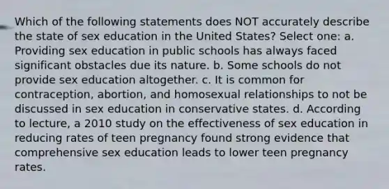 Which of the following statements does NOT accurately describe the state of sex education in the United States? Select one: a. Providing sex education in public schools has always faced significant obstacles due its nature. b. Some schools do not provide sex education altogether. c. It is common for contraception, abortion, and homosexual relationships to not be discussed in sex education in conservative states. d. According to lecture, a 2010 study on the effectiveness of sex education in reducing rates of teen pregnancy found strong evidence that comprehensive sex education leads to lower teen pregnancy rates.