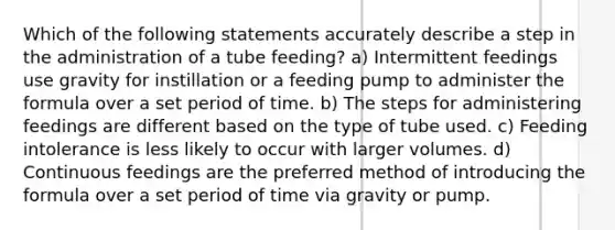 Which of the following statements accurately describe a step in the administration of a tube feeding? a) Intermittent feedings use gravity for instillation or a feeding pump to administer the formula over a set period of time. b) The steps for administering feedings are different based on the type of tube used. c) Feeding intolerance is less likely to occur with larger volumes. d) Continuous feedings are the preferred method of introducing the formula over a set period of time via gravity or pump.