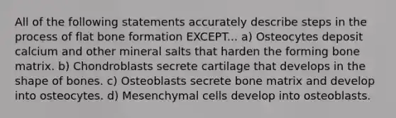 All of the following statements accurately describe steps in the process of flat bone formation EXCEPT... a) Osteocytes deposit calcium and other mineral salts that harden the forming bone matrix. b) Chondroblasts secrete cartilage that develops in the shape of bones. c) Osteoblasts secrete bone matrix and develop into osteocytes. d) Mesenchymal cells develop into osteoblasts.