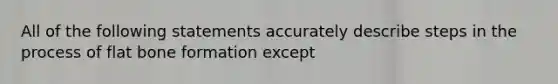 All of the following statements accurately describe steps in the process of flat bone formation except