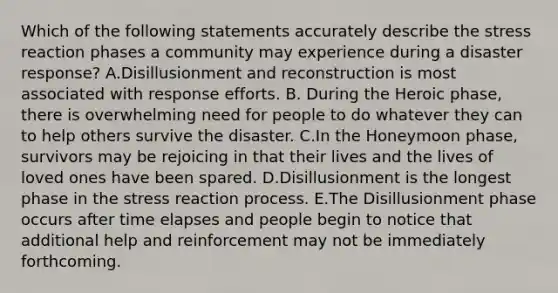 Which of the following statements accurately describe the stress reaction phases a community may experience during a disaster response? A.Disillusionment and reconstruction is most associated with response efforts. B. During the Heroic phase, there is overwhelming need for people to do whatever they can to help others survive the disaster. C.In the Honeymoon phase, survivors may be rejoicing in that their lives and the lives of loved ones have been spared. D.Disillusionment is the longest phase in the stress reaction process. E.The Disillusionment phase occurs after time elapses and people begin to notice that additional help and reinforcement may not be immediately forthcoming.