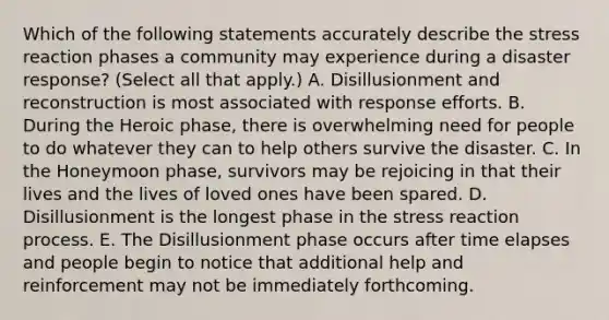 Which of the following statements accurately describe the stress reaction phases a community may experience during a disaster response? (Select all that apply.) A. Disillusionment and reconstruction is most associated with response efforts. B. During the Heroic phase, there is overwhelming need for people to do whatever they can to help others survive the disaster. C. In the Honeymoon phase, survivors may be rejoicing in that their lives and the lives of loved ones have been spared. D. Disillusionment is the longest phase in the stress reaction process. E. The Disillusionment phase occurs after time elapses and people begin to notice that additional help and reinforcement may not be immediately forthcoming.