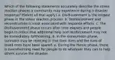 Which of the following statements accurately describe the stress reaction phases a community may experience during a disaster response? (Select all that apply.) a. Disillusionment is the longest phase in the stress reaction process. b. Disillusionment and reconstruction is most associated with response efforts. c. The Disillusionment phase occurs after time elapses and people begin to notice that additional help and reinforcement may not be immediately forthcoming. d. In the Honeymoon phase, survivors may be rejoicing in that their lives and the lives of loved ones have been spared. e. During the Heroic phase, there is overwhelming need for people to do whatever they can to help others survive the disaster.