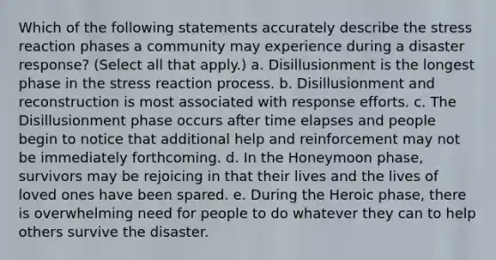 Which of the following statements accurately describe the stress reaction phases a community may experience during a disaster response? (Select all that apply.) a. Disillusionment is the longest phase in the stress reaction process. b. Disillusionment and reconstruction is most associated with response efforts. c. The Disillusionment phase occurs after time elapses and people begin to notice that additional help and reinforcement may not be immediately forthcoming. d. In the Honeymoon phase, survivors may be rejoicing in that their lives and the lives of loved ones have been spared. e. During the Heroic phase, there is overwhelming need for people to do whatever they can to help others survive the disaster.