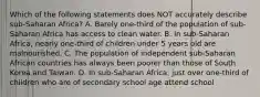 Which of the following statements does NOT accurately describe sub-Saharan Africa? A. Barely one-third of the population of sub-Saharan Africa has access to clean water. B. In sub-Saharan Africa, nearly one-third of children under 5 years old are malnourished. C. The population of independent sub-Saharan African countries has always been poorer than those of South Korea and Taiwan. D. In sub-Saharan Africa, just over one-third of children who are of secondary school age attend school