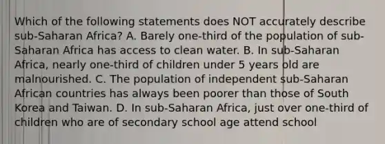 Which of the following statements does NOT accurately describe sub-Saharan Africa? A. Barely one-third of the population of sub-Saharan Africa has access to clean water. B. In sub-Saharan Africa, nearly one-third of children under 5 years old are malnourished. C. The population of independent sub-Saharan African countries has always been poorer than those of South Korea and Taiwan. D. In sub-Saharan Africa, just over one-third of children who are of secondary school age attend school